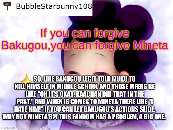 I just gotta blow some steam and rant. I'm tired | If you can forgive Bakugou,you can forgive Mineta; SO, LIKE BAKUGOU LEGIT TOLD IZUKU TO KILL HIMSELF IN MIDDLE SCHOOL AND THOSE MFERS BE LIKE "OH IT'S OKAY, KAACHAN DID THAT IN THE PAST." AND WHEN IS COMES TO MINETA THERE LIKE "I HATE HIM!" IF YOU CAN LET BAKUGOU'S ACTIONS SLIDE, WHY NOT MINETA'S?! THIS FANDOM HAS A PROBLEM, A BIG ONE. | image tagged in bubble's announcement | made w/ Imgflip meme maker