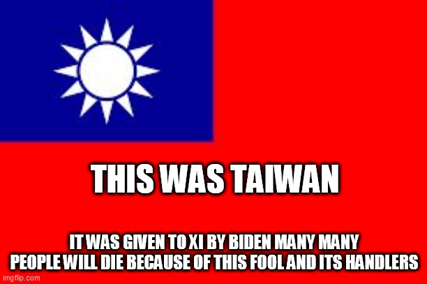 Taiwan | THIS WAS TAIWAN; IT WAS GIVEN TO XI BY BIDEN MANY MANY PEOPLE WILL DIE BECAUSE OF THIS FOOL AND ITS HANDLERS | image tagged in taiwan | made w/ Imgflip meme maker