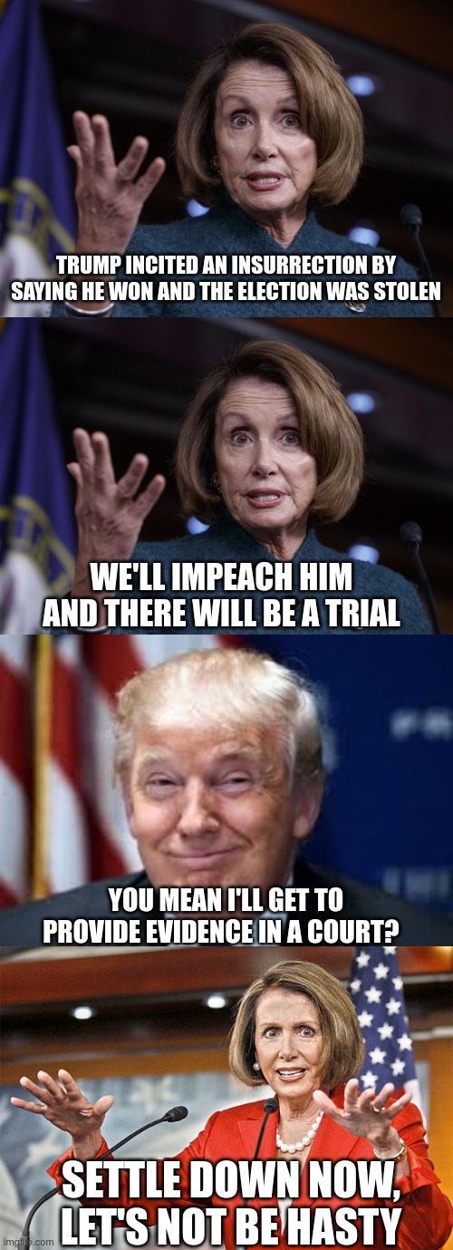 In Today's News | TRUMP INCITED AN INSURRECTION BY SAYING HE WON AND THE ELECTION WAS STOLEN; WE'LL IMPEACH HIM AND THERE WILL BE A TRIAL; YOU MEAN I'LL GET TO PROVIDE EVIDENCE IN A COURT? SETTLE DOWN NOW, LET'S NOT BE HASTY | image tagged in good old nancy pelosi,lying faces,nancy pelosi is crazy,election fraud | made w/ Imgflip meme maker
