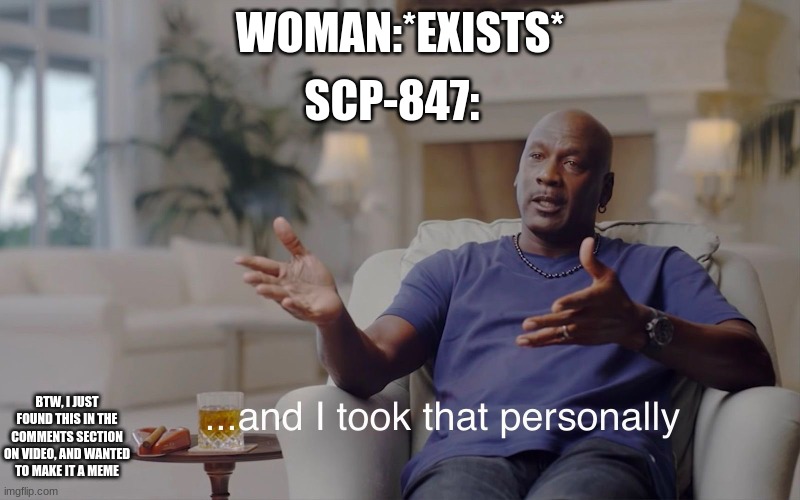 i didnt think of this, i just made it into a meme | SCP-847:; WOMAN:*EXISTS*; BTW, I JUST FOUND THIS IN THE COMMENTS SECTION ON VIDEO, AND WANTED TO MAKE IT A MEME | image tagged in and i took that personally,not my idea,scp | made w/ Imgflip meme maker