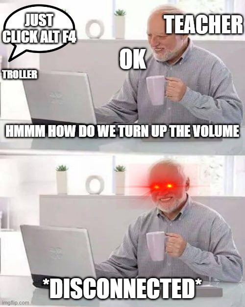alt f4 | TEACHER; JUST CLICK ALT F4; OK; TROLLER; HMMM HOW DO WE TURN UP THE VOLUME; *DISCONNECTED* | image tagged in memes,hide the pain harold | made w/ Imgflip meme maker