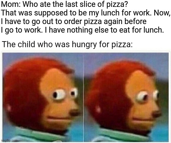 Pizza time | Mom: Who ate the last slice of pizza? That was supposed to be my lunch for work. Now, I have to go out to order pizza again before I go to work. I have nothing else to eat for lunch. The child who was hungry for pizza: | image tagged in memes,monkey puppet,meme,pizza,pizza time,food | made w/ Imgflip meme maker
