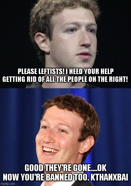 yep, they're banning leftys left and right because you've done your job. Useful idiots everywhere.. |  PLEASE LEFTISTS! I NEED YOUR HELP GETTING RID OF ALL THE PEOPLE ON THE RIGHT! GOOD THEY'RE GONE....OK NOW YOU'RE BANNED TOO. KTHANXBAI | image tagged in memes,zuckerberg | made w/ Imgflip meme maker