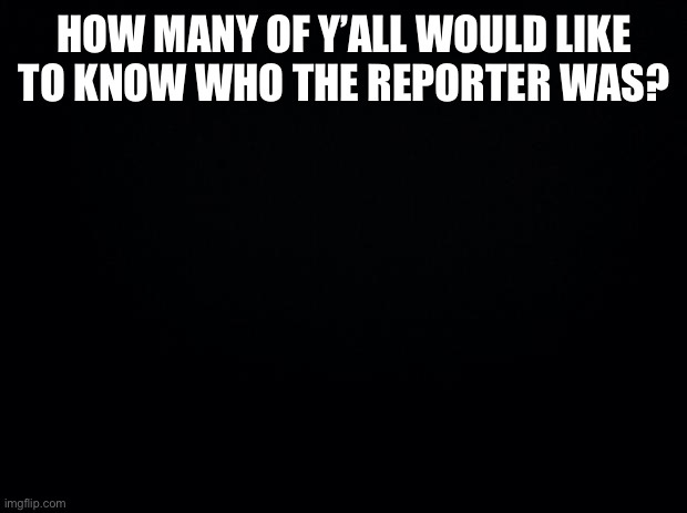 Not me for sure | HOW MANY OF Y’ALL WOULD LIKE TO KNOW WHO THE REPORTER WAS? | image tagged in smh,take the bait,dumbasses | made w/ Imgflip meme maker