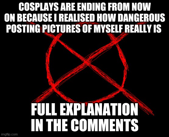 -requeats for cosplays are closeing- im not doing them anymore(explaination in the comments im also takeing a break...) | COSPLAYS ARE ENDING FROM NOW ON BECAUSE I REALISED HOW DANGEROUS POSTING PICTURES OF MYSELF REALLY IS; FULL EXPLANATION IN THE COMMENTS | image tagged in report | made w/ Imgflip meme maker