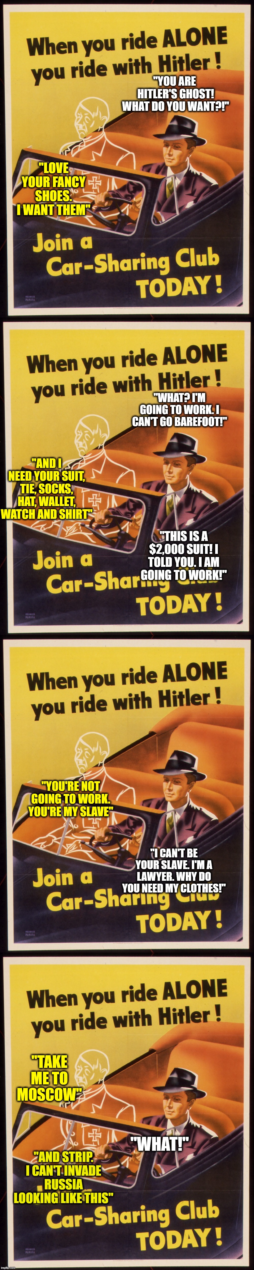 When Hitler Appears In Your Car | "YOU ARE  HITLER'S GHOST! WHAT DO YOU WANT?!"; "LOVE YOUR FANCY SHOES. I WANT THEM"; "WHAT? I'M GOING TO WORK. I CAN'T GO BAREFOOT!"; "AND I NEED YOUR SUIT, TIE, SOCKS, HAT, WALLET, WATCH AND SHIRT"; "THIS IS A $2,000 SUIT! I TOLD YOU. I AM GOING TO WORK!"; "YOU'RE NOT GOING TO WORK. YOU'RE MY SLAVE"; "I CAN'T BE YOUR SLAVE. I'M A LAWYER. WHY DO YOU NEED MY CLOTHES!"; "TAKE ME TO MOSCOW"; "WHAT!"; "AND STRIP. I CAN'T INVADE RUSSIA LOOKING LIKE THIS" | image tagged in surreal,dark humor | made w/ Imgflip meme maker