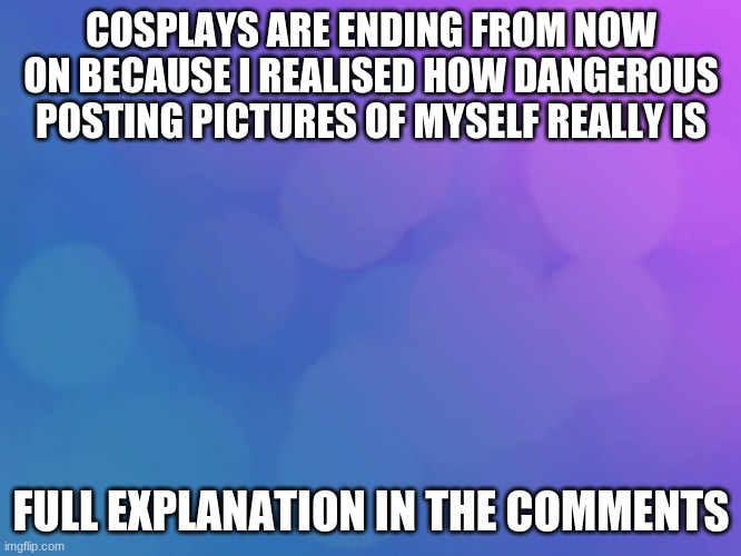 -requeats for cosplays are closeing- im not doing them anymore(explaination in the comments im also takeing a break...) | COSPLAYS ARE ENDING FROM NOW ON BECAUSE I REALISED HOW DANGEROUS POSTING PICTURES OF MYSELF REALLY IS; FULL EXPLANATION IN THE COMMENTS | image tagged in report | made w/ Imgflip meme maker