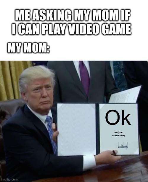 Trump Bill Signing Meme | ME ASKING MY MOM IF I CAN PLAY VIDEO GAME; MY MOM:; Ok; (Only on on weekends) | image tagged in memes,trump bill signing | made w/ Imgflip meme maker