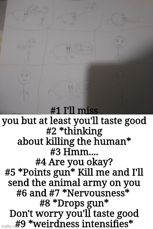 Translated. Stupid little comic I made -_- | #1 I'll miss you but at least you'll taste good
#2 *thinking about killing the human*
#3 Hmm....
#4 Are you okay?
#5 *Points gun* Kill me and I'll send the animal army on you
#6 and #7 *Nervousness* 
#8 *Drops gun* Don't worry you'll taste good
#9 *weirdness intensifies* | image tagged in blank white template | made w/ Imgflip meme maker