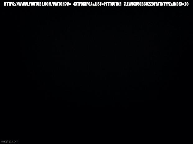 https://www.youtube.com/watch?v=_4xtFdXJP0A&list=PLtTqutkR_7LlWJSx5sb3c2zcfEAtntyyZ&index=20 | HTTPS://WWW.YOUTUBE.COM/WATCH?V=_4XTFDXJP0A&LIST=PLTTQUTKR_7LLWJSX5SB3C2ZCFEATNTYYZ&INDEX=20 | image tagged in black background | made w/ Imgflip meme maker