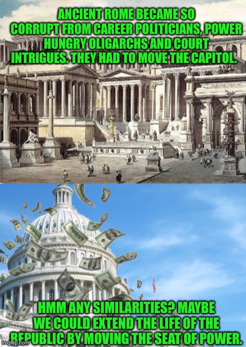 Rome moved its Capitol when it became to corrupt to be the capitol | ANCIENT ROME BECAME SO CORRUPT FROM CAREER POLITICIANS, POWER HUNGRY OLIGARCHS AND COURT INTRIGUES. THEY HAD TO MOVE THE CAPITOL. HMM ANY SIMILARITIES? MAYBE WE COULD EXTEND THE LIFE OF THE REPUBLIC BY MOVING THE SEAT OF POWER. | image tagged in rome,congress,democracy,republic,freedom,government corruption | made w/ Imgflip meme maker