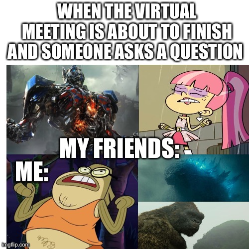 Virtual meetings in a nutshell |  WHEN THE VIRTUAL MEETING IS ABOUT TO FINISH AND SOMEONE ASKS A QUESTION; ME:; MY FRIENDS: | image tagged in transformers,the loud house,spongebob squarepants,godzilla,king kong,virtual | made w/ Imgflip meme maker