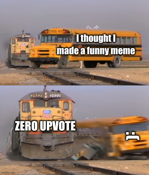 A bus load of disappointment... | I thought I made a funny meme; :(; ZERO UPVOTE | image tagged in a train hitting a school bus | made w/ Imgflip meme maker