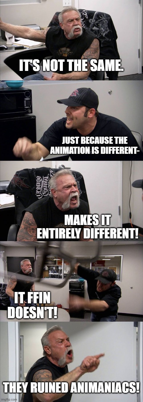 The animaniacs argument | IT'S NOT THE SAME. JUST BECAUSE THE ANIMATION IS DIFFERENT-; MAKES IT ENTIRELY DIFFERENT! IT FFIN DOESN'T! THEY RUINED ANIMANIACS! | image tagged in memes,american chopper argument | made w/ Imgflip meme maker