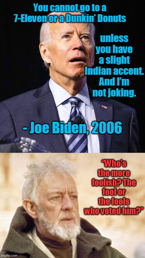 Yes... this is who you voted for, libbies. | You cannot go to a 7-Eleven or a Dunkin’ Donuts; unless you have a slight Indian accent. And I’m not joking. - Joe Biden, 2006; “Who's the more foolish? The fool or the fools who voted him?” | image tagged in joe biden,memes,obi wan kenobi,idiot,democrats,morons | made w/ Imgflip meme maker