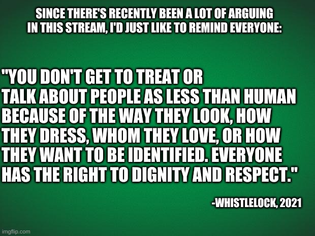 Everyone deserves respect. | SINCE THERE'S RECENTLY BEEN A LOT OF ARGUING IN THIS STREAM, I'D JUST LIKE TO REMIND EVERYONE:; "YOU DON'T GET TO TREAT OR TALK ABOUT PEOPLE AS LESS THAN HUMAN BECAUSE OF THE WAY THEY LOOK, HOW THEY DRESS, WHOM THEY LOVE, OR HOW THEY WANT TO BE IDENTIFIED. EVERYONE HAS THE RIGHT TO DIGNITY AND RESPECT."; -WHISTLELOCK, 2021 | image tagged in be kind,be respectful,and have a great day/night | made w/ Imgflip meme maker