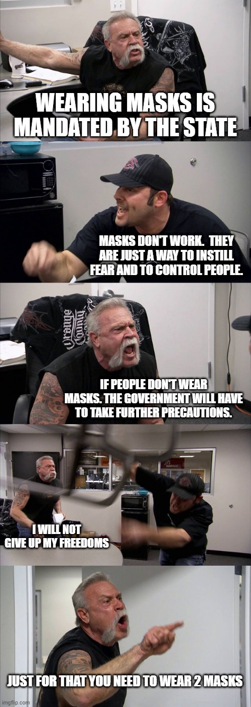 2 Mask Origin Argument | WEARING MASKS IS MANDATED BY THE STATE; MASKS DON'T WORK.  THEY ARE JUST A WAY TO INSTILL FEAR AND TO CONTROL PEOPLE. IF PEOPLE DON'T WEAR MASKS. THE GOVERNMENT WILL HAVE TO TAKE FURTHER PRECAUTIONS. I WILL NOT GIVE UP MY FREEDOMS; JUST FOR THAT YOU NEED TO WEAR 2 MASKS | image tagged in memes,american chopper argument | made w/ Imgflip meme maker
