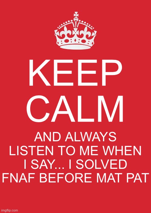 It's tru... if only I could explain it... it would take me hours to type tho.. | KEEP CALM; AND ALWAYS LISTEN TO ME WHEN I SAY... I SOLVED FNAF BEFORE MAT PAT | image tagged in memes,keep calm and carry on red | made w/ Imgflip meme maker