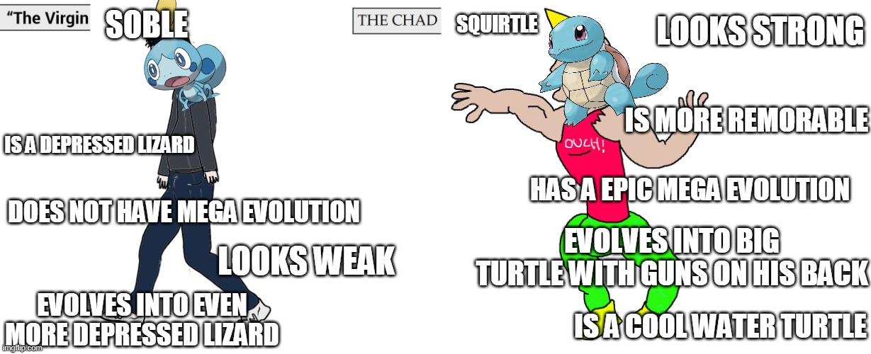 soble vs squirtle | SOBLE; SQUIRTLE; LOOKS STRONG; IS MORE REMORABLE; IS A DEPRESSED LIZARD; HAS A EPIC MEGA EVOLUTION; DOES NOT HAVE MEGA EVOLUTION; EVOLVES INTO BIG TURTLE WITH GUNS ON HIS BACK; LOOKS WEAK; EVOLVES INTO EVEN MORE DEPRESSED LIZARD; IS A COOL WATER TURTLE | image tagged in virgin and chad,memes,funny,squirtle,pokemon | made w/ Imgflip meme maker