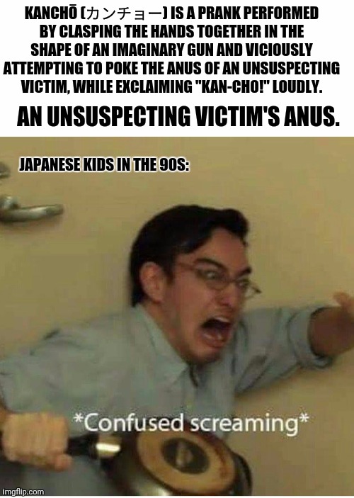 confused screaming | KANCHŌ (カンチョー) IS A PRANK PERFORMED BY CLASPING THE HANDS TOGETHER IN THE SHAPE OF AN IMAGINARY GUN AND VICIOUSLY ATTEMPTING TO POKE THE ANUS OF AN UNSUSPECTING VICTIM, WHILE EXCLAIMING "KAN-CHO!" LOUDLY. AN UNSUSPECTING VICTIM'S ANUS. JAPANESE KIDS IN THE 90S: | image tagged in memes,meanwhile in japan,sports | made w/ Imgflip meme maker