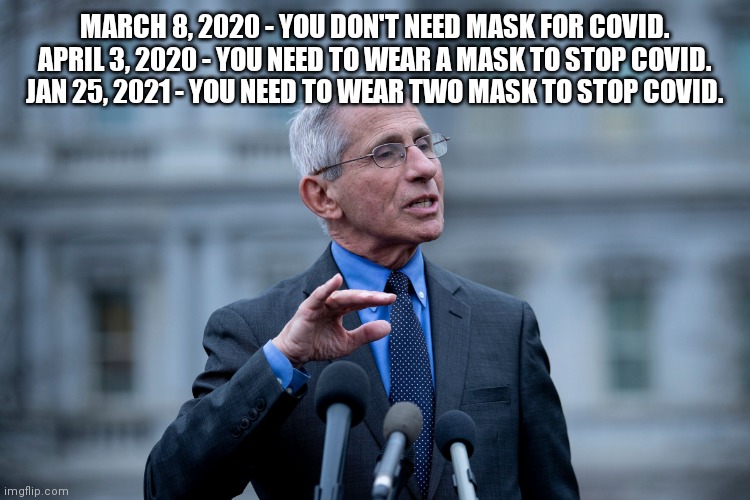 Fauci mask updates. | MARCH 8, 2020 - YOU DON'T NEED MASK FOR COVID.
APRIL 3, 2020 - YOU NEED TO WEAR A MASK TO STOP COVID.
JAN 25, 2021 - YOU NEED TO WEAR TWO MASK TO STOP COVID. | image tagged in fauci,covid,face mask,stupid | made w/ Imgflip meme maker