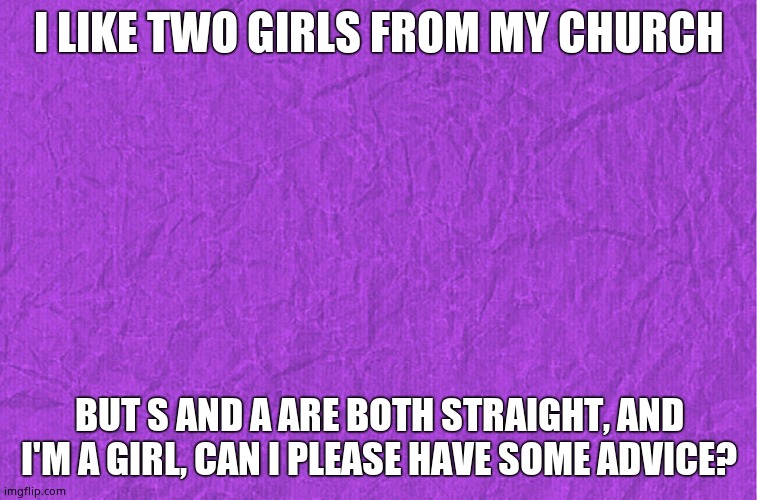 O///////////_\\\\\\\\\\\\O | I LIKE TWO GIRLS FROM MY CHURCH; BUT S AND A ARE BOTH STRAIGHT, AND I'M A GIRL, CAN I PLEASE HAVE SOME ADVICE? | image tagged in generic purple background | made w/ Imgflip meme maker