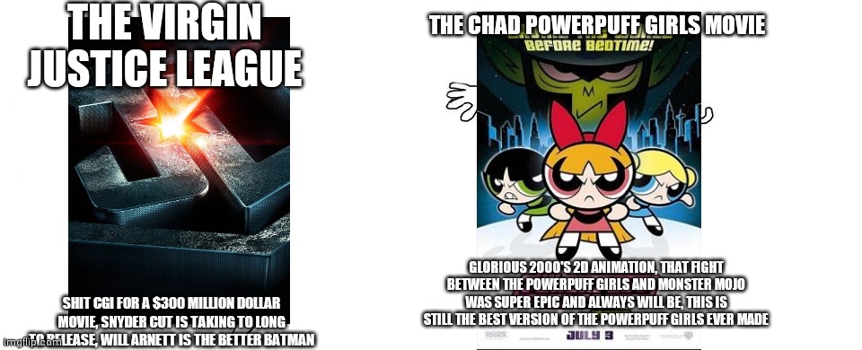 The Virgin justice league vs the Chad powerpuff girls movie | THE VIRGIN JUSTICE LEAGUE; THE CHAD POWERPUFF GIRLS MOVIE; GLORIOUS 2000'S 2D ANIMATION, THAT FIGHT BETWEEN THE POWERPUFF GIRLS AND MONSTER MOJO WAS SUPER EPIC AND ALWAYS WILL BE, THIS IS STILL THE BEST VERSION OF THE POWERPUFF GIRLS EVER MADE; SHIT CGI FOR A $300 MILLION DOLLAR MOVIE, SNYDER CUT IS TAKING TO LONG TO RELEASE, WILL ARNETT IS THE BETTER BATMAN | image tagged in virgin vs chad,powerpuff girls,justice league,cartoon network,warner bros | made w/ Imgflip meme maker
