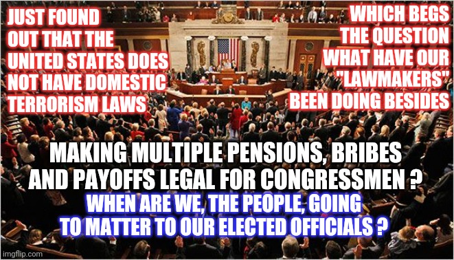 Since Oklahoma, Congress Had Time To Give Themselves Multiple Pensions But Not One Law Against Domestic Terrorism??? | WHICH BEGS THE QUESTION
WHAT HAVE OUR "LAWMAKERS" BEEN DOING BESIDES; JUST FOUND OUT THAT THE UNITED STATES DOES NOT HAVE DOMESTIC TERRORISM LAWS; MAKING MULTIPLE PENSIONS, BRIBES AND PAYOFFS LEGAL FOR CONGRESSMEN ? WHEN ARE WE, THE PEOPLE, GOING TO MATTER TO OUR ELECTED OFFICIALS ? | image tagged in congress,criminals,organized crime,government corruption,memes | made w/ Imgflip meme maker