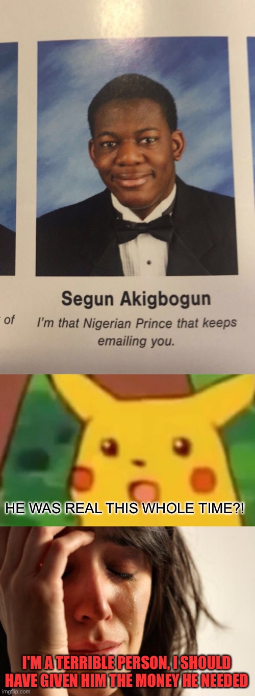 I used to think this was a scam! How could I?! | HE WAS REAL THIS WHOLE TIME?! I'M A TERRIBLE PERSON, I SHOULD HAVE GIVEN HIM THE MONEY HE NEEDED | image tagged in memes,surprised pikachu,first world problems,scam,funny,yearbook | made w/ Imgflip meme maker