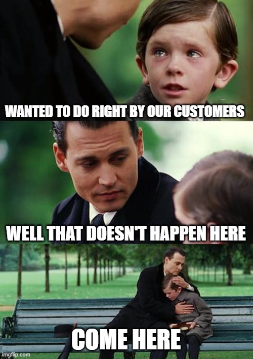 CUSTOMER MATTERS | WANTED TO DO RIGHT BY OUR CUSTOMERS; WELL THAT DOESN'T HAPPEN HERE; COME HERE | image tagged in memes,finding neverland | made w/ Imgflip meme maker