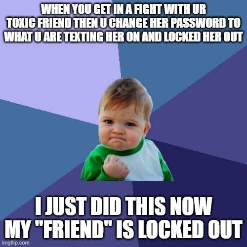 Success Kid | WHEN YOU GET IN A FIGHT WITH UR TOXIC FRIEND THEN U CHANGE HER PASSWORD TO WHAT U ARE TEXTING HER ON AND LOCKED HER OUT; I JUST DID THIS NOW MY "FRIEND" IS LOCKED OUT | image tagged in memes,success kid | made w/ Imgflip meme maker