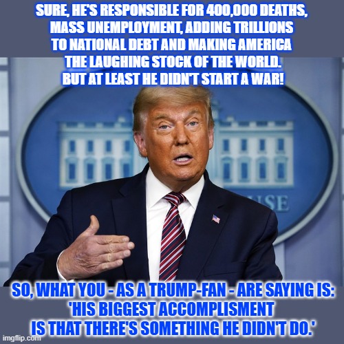 What's Trump's biggest accomplishment? | SURE, HE'S RESPONSIBLE FOR 400,000 DEATHS, 
MASS UNEMPLOYMENT, ADDING TRILLIONS 
TO NATIONAL DEBT AND MAKING AMERICA 
THE LAUGHING STOCK OF THE WORLD.
BUT AT LEAST HE DIDN'T START A WAR! SO, WHAT YOU - AS A TRUMP-FAN - ARE SAYING IS:
'HIS BIGGEST ACCOMPLISMENT 
IS THAT THERE'S SOMETHING HE DIDN'T DO.' | image tagged in donald trump,national debt,civil war,unemployment | made w/ Imgflip meme maker