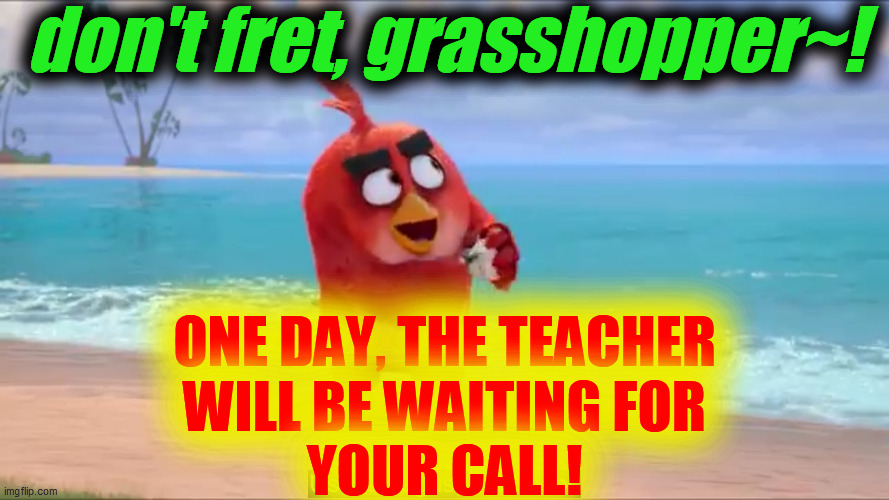 nice work | don't fret, grasshopper~! ONE DAY, THE TEACHER
WILL BE WAITING FOR
YOUR CALL! | image tagged in nice work | made w/ Imgflip meme maker