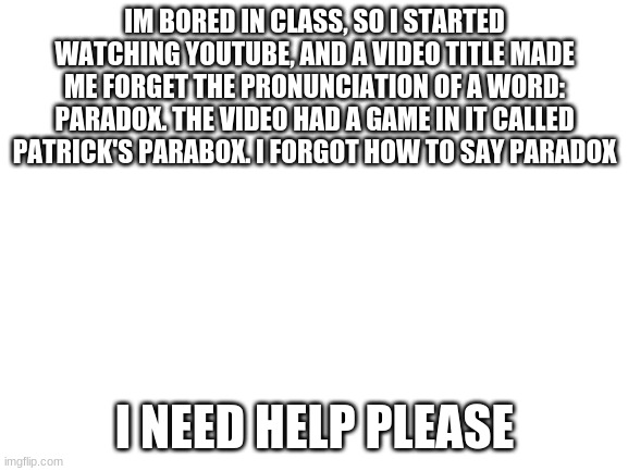 Blank White Template | IM BORED IN CLASS, SO I STARTED WATCHING YOUTUBE, AND A VIDEO TITLE MADE ME FORGET THE PRONUNCIATION OF A WORD: PARADOX. THE VIDEO HAD A GAME IN IT CALLED PATRICK'S PARABOX. I FORGOT HOW TO SAY PARADOX; I NEED HELP PLEASE | image tagged in blank white template | made w/ Imgflip meme maker