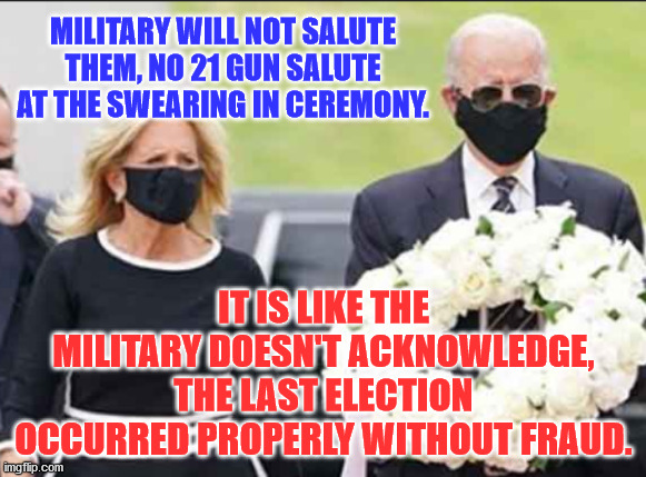 Joe and Jill Biden | MILITARY WILL NOT SALUTE THEM, NO 21 GUN SALUTE AT THE SWEARING IN CEREMONY. IT IS LIKE THE MILITARY DOESN'T ACKNOWLEDGE, THE LAST ELECTION OCCURRED PROPERLY WITHOUT FRAUD. | image tagged in joe and jill biden | made w/ Imgflip meme maker