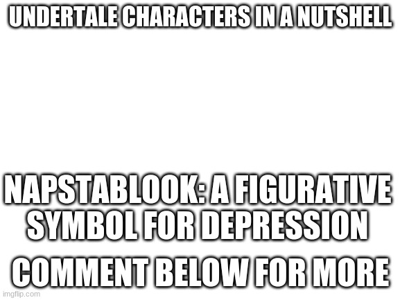 Blank White Template | UNDERTALE CHARACTERS IN A NUTSHELL; NAPSTABLOOK: A FIGURATIVE SYMBOL FOR DEPRESSION; COMMENT BELOW FOR MORE | image tagged in blank white template | made w/ Imgflip meme maker