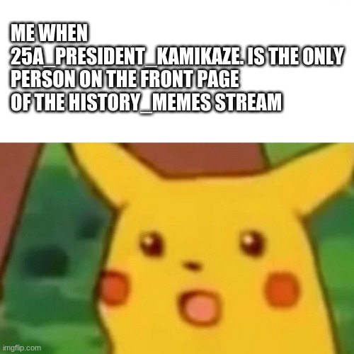 Surprised Pikachu | ME WHEN 25A_PRESIDENT_KAMIKAZE. IS THE ONLY PERSON ON THE FRONT PAGE OF THE HISTORY_MEMES STREAM | image tagged in memes,surprised pikachu | made w/ Imgflip meme maker