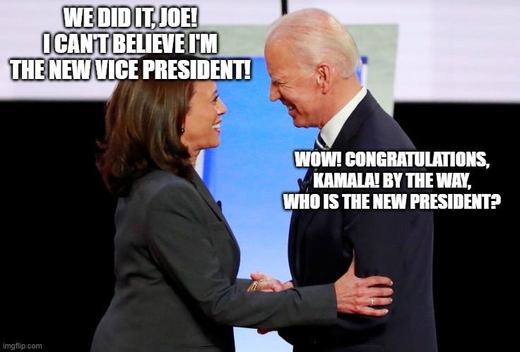 The problem with political jokes is they get elected - Henry VII | WE DID IT, JOE! I CAN'T BELIEVE I'M THE NEW VICE PRESIDENT! WOW! CONGRATULATIONS, KAMALA! BY THE WAY, WHO IS THE NEW PRESIDENT? | image tagged in harris biden,harris,biden,kamala harris,joe biden | made w/ Imgflip meme maker