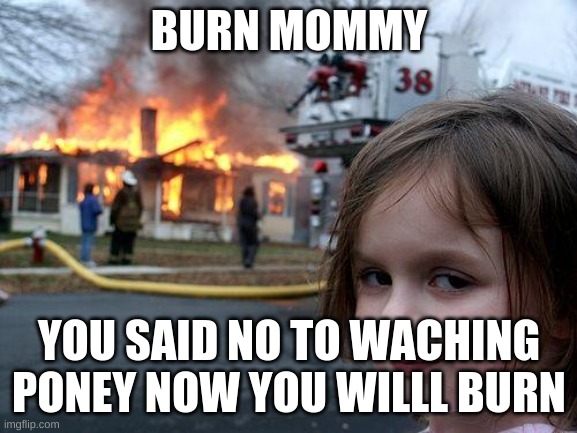 burn | BURN MOMMY; YOU SAID NO TO WACHING PONEY NOW YOU WILLL BURN | image tagged in memes,disaster girl | made w/ Imgflip meme maker