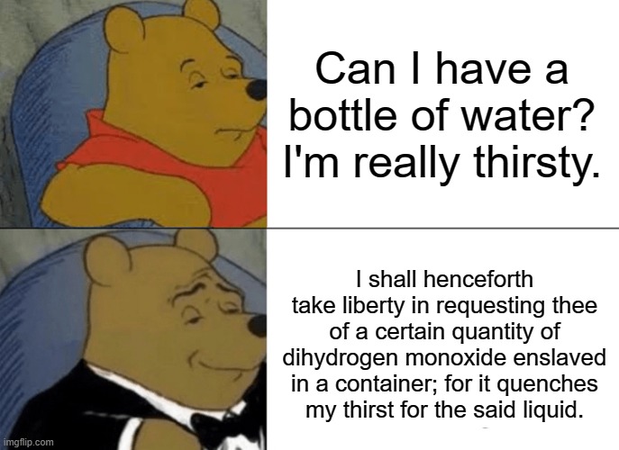 Tuxedo Winnie The Pooh Meme | Can I have a bottle of water? I'm really thirsty. I shall henceforth take liberty in requesting thee of a certain quantity of dihydrogen monoxide enslaved in a container; for it quenches my thirst for the said liquid. | image tagged in memes,tuxedo winnie the pooh | made w/ Imgflip meme maker
