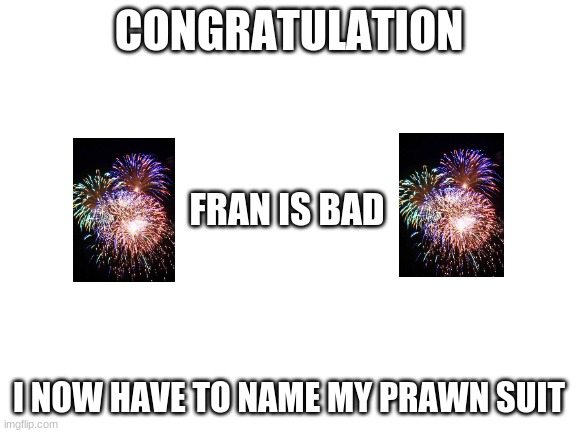 thats its new name | CONGRATULATION; FRAN IS BAD; I NOW HAVE TO NAME MY PRAWN SUIT | image tagged in blank white template | made w/ Imgflip meme maker