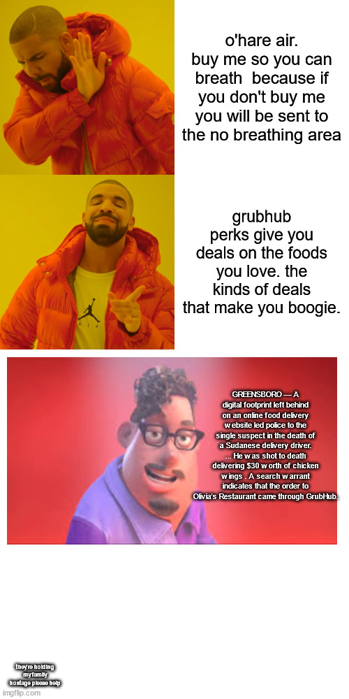 grubhub perks give you deals on the foods you love, the kinds of deals that make you boogie. | o'hare air. buy me so you can breath  because if you don't buy me you will be sent to the no breathing area; grubhub perks give you deals on the foods you love. the kinds of deals that make you boogie. GREENSBORO — A digital footprint left behind on an online food delivery website led police to the single suspect in the death of a Sudanese delivery driver. ... He was shot to death delivering $30 worth of chicken wings . A search warrant indicates that the order to Olivia's Restaurant came through GrubHub. they're holding my family hostage please help | image tagged in memes,drake hotline bling | made w/ Imgflip meme maker