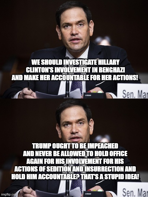 Oh really? | WE SHOULD INVESTIGATE HILLARY CLINTON'S INVOLVEMENT IN BENGHAZI AND MAKE HER ACCOUNTABLE FOR HER ACTIONS! TRUMP OUGHT TO BE IMPEACHED AND NEVER BE ALLOWED TO HOLD OFFICE AGAIN FOR HIS INVOLVEMENT FOR HIS ACTIONS OF SEDITION AND INSURRECTION AND HOLD HIM ACCOUNTABLE? THAT'S A STUPID IDEA! | image tagged in marco rubio,impeachment | made w/ Imgflip meme maker