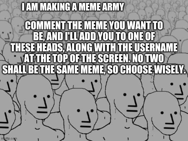 Meme army unite! | COMMENT THE MEME YOU WANT TO BE, AND I'LL ADD YOU TO ONE OF THESE HEADS, ALONG WITH THE USERNAME AT THE TOP OF THE SCREEN. NO TWO SHALL BE THE SAME MEME, SO CHOOSE WISELY. I AM MAKING A MEME ARMY | image tagged in npc crowd | made w/ Imgflip meme maker