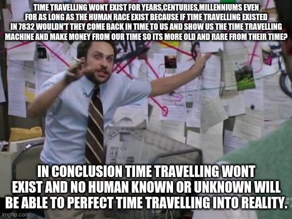 THIS IS SERIOUS STUFF | TIME TRAVELLING WONT EXIST FOR YEARS,CENTURIES,MILLENNIUMS EVEN FOR AS LONG AS THE HUMAN RACE EXIST BECAUSE IF TIME TRAVELLING EXISTED IN 7832 WOULDN'T THEY COME BACK IN TIME TO US AND SHOW US THE TIME TRAVELLING MACHINE AND MAKE MONEY FROM OUR TIME SO ITS MORE OLD AND RARE FROM THEIR TIME? IN CONCLUSION TIME TRAVELLING WONT EXIST AND NO HUMAN KNOWN OR UNKNOWN WILL BE ABLE TO PERFECT TIME TRAVELLING INTO REALITY. | image tagged in charlie day | made w/ Imgflip meme maker