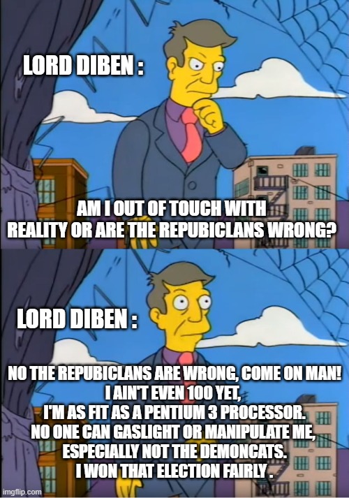 Come on man, when have they ever lied to you? | LORD DIBEN :; AM I OUT OF TOUCH WITH REALITY OR ARE THE REPUBICLANS WRONG? LORD DIBEN :; NO THE REPUBICLANS ARE WRONG, COME ON MAN!
I AIN'T EVEN 100 YET, 
I'M AS FIT AS A PENTIUM 3 PROCESSOR.
NO ONE CAN GASLIGHT OR MANIPULATE ME, 
ESPECIALLY NOT THE DEMONCATS.
I WON THAT ELECTION FAIRLY . | image tagged in skinner out of touch | made w/ Imgflip meme maker