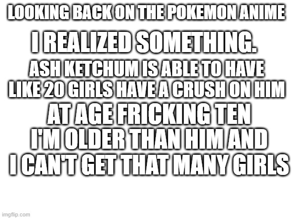 Ash Ketchum wtf | I REALIZED SOMETHING. LOOKING BACK ON THE POKEMON ANIME; ASH KETCHUM IS ABLE TO HAVE LIKE 20 GIRLS HAVE A CRUSH ON HIM; AT AGE FRICKING TEN; I'M OLDER THAN HIM AND I CAN'T GET THAT MANY GIRLS | image tagged in blank white template,ash ketchum,pokemon,wtf | made w/ Imgflip meme maker