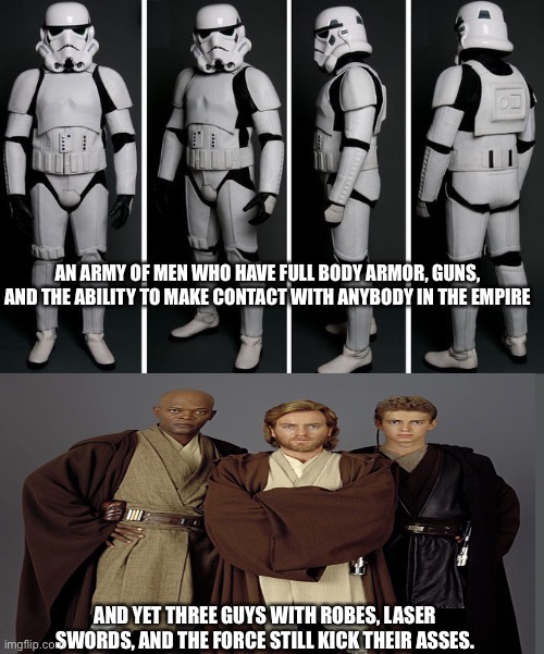 The Empire is just sad | AN ARMY OF MEN WHO HAVE FULL BODY ARMOR, GUNS, AND THE ABILITY TO MAKE CONTACT WITH ANYBODY IN THE EMPIRE; AND YET THREE GUYS WITH ROBES, LASER SWORDS, AND THE FORCE STILL KICK THEIR ASSES. | image tagged in star wars | made w/ Imgflip meme maker