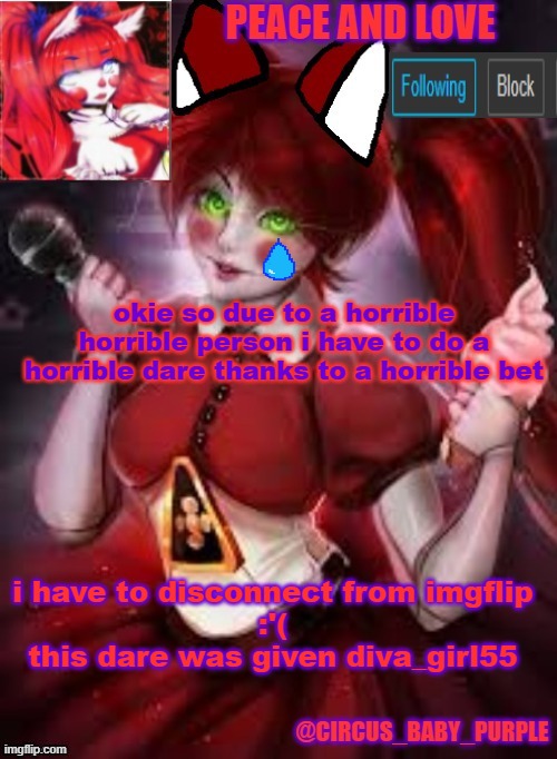promise me you guys wont forget me i will come back tho | okie so due to a horrible horrible person i have to do a horrible dare thanks to a horrible bet; i have to disconnect from imgflip
:'(
this dare was given diva_girl55 | image tagged in circus baby furry style | made w/ Imgflip meme maker