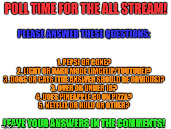 Poll time for the All Stream! | POLL TIME FOR THE ALL STREAM! PLEASE ANSWER THESE QUESTIONS:; 1. PEPSI OR COKE?
2. LIGHT OR DARK MODE (IMGFLIP/YOUTUBE)?
3. DOGS OR CATS (THE ANSWER SHOULD BE OBVIOUS)?
3. OVER OR UNDER 18?
4. DOES PINEAPPLE GO ON PIZZA?
5. NETFLIX OR HULU OR OTHER? LEAVE YOUR ANSWERS IN THE COMMENTS! | image tagged in blank white template,polls,coke,pizza,netflix,dogs | made w/ Imgflip meme maker
